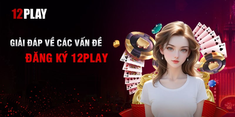 Giải Đáp Các Vấn Đề Thường Gặp Khi Đăng Ký 12Play